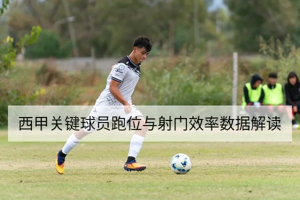 西甲关键球员跑位与射门效率数据解读